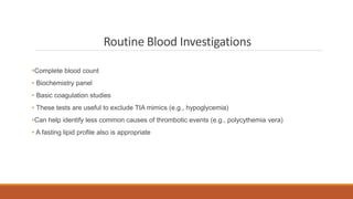 Routine Blood Investigations
•Complete blood count
• Biochemistry panel
• Basic coagulation studies
• These tests are useful to exclude TIA mimics (e.g., hypoglycemia)
•Can help identify less common causes of thrombotic events (e.g., polycythemia vera)
• A fasting lipid profile also is appropriate
 
