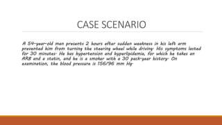 CASE SCENARIO
A 54-year-old man presents 2 hours after sudden weakness in his left arm
prevented him from turning the steering wheel while driving. His symptoms lasted
for 30 minutes. He has hypertension and hyperlipidemia, for which he takes an
ARB and a statin, and he is a smoker with a 30 pack-year history. On
examination, the blood pressure is 156/96 mm Hg.
 
