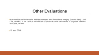 Other Evaluations
• Extracranial and intracranial arteries assessed with noninvasive imaging (carotid artery USG,
CTA, or MRA) of the cervical vessels and of the intracranial vasculature to diagnose stenosis,
occlusion, or both
• 12 lead ECG
 