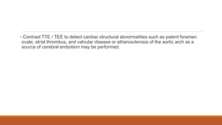 • Contrast TTE / TEE to detect cardiac structural abnormalities such as patent foramen
ovale, atrial thrombus, and valvular disease or atherosclerosis of the aortic arch as a
source of cerebral embolism may be performed.
 