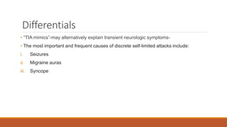 Differentials
• “TIA mimics”-may alternatively explain transient neurologic symptoms-
• The most important and frequent causes of discrete self-limited attacks include:
i. Seizures
ii. Migraine auras
iii. Syncope
 
