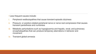 • Less frequent causes include:
i. Peripheral vestibulopathies that cause transient episodic dizziness
ii. Pressure- or position-related peripheral nerve or nerve root compression that causes
transient paresthesia and numbness
iii. Metabolic perturbations such as hypoglycemia and hepatic, renal, and pulmonary
encephalopathies that can produce temporary aberrations in behavior and
movement
iv. Transient global amnesia
 