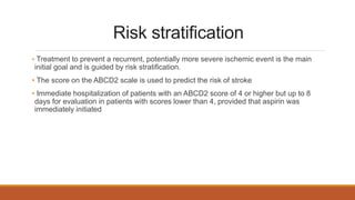 Risk stratification
• Treatment to prevent a recurrent, potentially more severe ischemic event is the main
initial goal and is guided by risk stratification.
• The score on the ABCD2 scale is used to predict the risk of stroke
• Immediate hospitalization of patients with an ABCD2 score of 4 or higher but up to 8
days for evaluation in patients with scores lower than 4, provided that aspirin was
immediately initiated
 