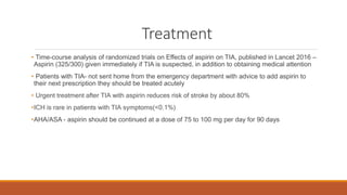 Treatment
• Time-course analysis of randomized trials on Effects of aspirin on TIA, published in Lancet 2016 –
Aspirin (325/300) given immediately if TIA is suspected, in addition to obtaining medical attention
• Patients with TIA- not sent home from the emergency department with advice to add aspirin to
their next prescription they should be treated acutely
• Urgent treatment after TIA with aspirin reduces risk of stroke by about 80%
•ICH is rare in patients with TIA symptoms(<0.1%)
•AHA/ASA - aspirin should be continued at a dose of 75 to 100 mg per day for 90 days
 