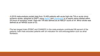 • A 2018 meta-analysis pooled data from 10,400 patients with acute high-risk TIA or acute minor
ischemic stroke -assigned to DAPT using aspirin and clopidogrel or to aspirin alone started within
24 hours of symptom onset. High-risk TIA was defined as an ABCD2 score of ≥4. Minor stroke was
defined as an NIHSS score of ≤3.
•The two largest trials (POINT and CHANCE) in the meta-analysis contributed 96 percent of the
patients; both trials excluded patients with an indication for oral anticoagulation such as atrial
fibrillation.
 