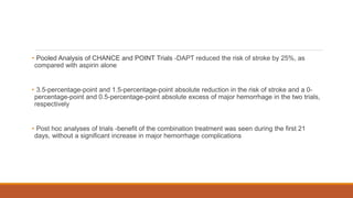 • Pooled Analysis of CHANCE and POINT Trials -DAPT reduced the risk of stroke by 25%, as
compared with aspirin alone
• 3.5-percentage-point and 1.5-percentage-point absolute reduction in the risk of stroke and a 0-
percentage-point and 0.5-percentage-point absolute excess of major hemorrhage in the two trials,
respectively
• Post hoc analyses of trials -benefit of the combination treatment was seen during the first 21
days, without a significant increase in major hemorrhage complications
 