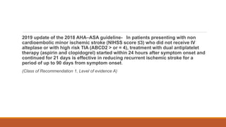 2019 update of the 2018 AHA–ASA guideline- In patients presenting with non
cardioembolic minor ischemic stroke (NIHSS score ≤3) who did not receive IV
alteplase or with high risk TIA (ABCD2 > or = 4), treatment with dual antiplatelet
therapy (aspirin and clopidogrel) started within 24 hours after symptom onset and
continued for 21 days is effective in reducing recurrent ischemic stroke for a
period of up to 90 days from symptom onset.
(Class of Recommendation 1, Level of evidence A)
 