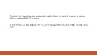 • Previous trials have shown that anticoagulant treatment was not superior to aspirin in patients
with non cardioembolic TIA or stroke
• If atrial fibrillation is detected after the TIA, oral anticoagulant treatment should be initiated without
delay.
 