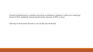 • Carotid endarterectomy or stenting should be considered in patients in whom the underlying
cause of TIA is ipsilateral internal-carotid-artery stenosis of 50% or more
• Stenting of intracranial stenosis is not usually recommended
 