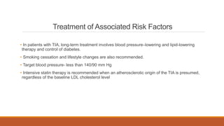 Treatment of Associated Risk Factors
• In patients with TIA, long-term treatment involves blood pressure–lowering and lipid-lowering
therapy and control of diabetes.
• Smoking cessation and lifestyle changes are also recommended.
• Target blood pressure- less than 140/90 mm Hg
• Intensive statin therapy is recommended when an atherosclerotic origin of the TIA is presumed,
regardless of the baseline LDL cholesterol level
 