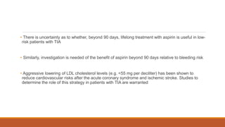 • There is uncertainty as to whether, beyond 90 days, lifelong treatment with aspirin is useful in low-
risk patients with TIA
• Similarly, investigation is needed of the benefit of aspirin beyond 90 days relative to bleeding risk
• Aggressive lowering of LDL cholesterol levels (e.g. <55 mg per deciliter) has been shown to
reduce cardiovascular risks after the acute coronary syndrome and ischemic stroke. Studies to
determine the role of this strategy in patients with TIA are warranted
 