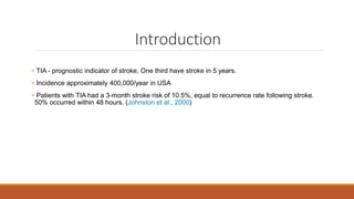 Introduction
• TIA - prognostic indicator of stroke, One third have stroke in 5 years.
• Incidence approximately 400,000/year in USA
• Patients with TIA had a 3-month stroke risk of 10.5%, equal to recurrence rate following stroke.
50% occurred within 48 hours. (Johnston et al., 2000)
 