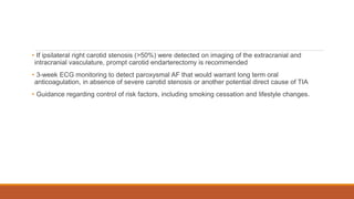 • If ipsilateral right carotid stenosis (>50%) were detected on imaging of the extracranial and
intracranial vasculature, prompt carotid endarterectomy is recommended
• 3-week ECG monitoring to detect paroxysmal AF that would warrant long term oral
anticoagulation, in absence of severe carotid stenosis or another potential direct cause of TIA
• Guidance regarding control of risk factors, including smoking cessation and lifestyle changes.
 