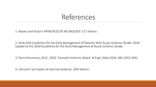 References
1. Adams and Victor’s PRINCIPLES OF NEUROLOGY. 11th edition.
2. AHA/ ASA Guidelines for the Early Management of Patients With Acute Ischemic Stroke: 2019
Update to the 2018 Guidelines for the Early Management of Acute Ischemic Stroke
3. Pierre Amarenco, M.D., 2020. Transient Ischemic Attack. N Engl J Med 2020; 382:1933-1941.
4. Harrison’s principles of internal medicine. 20th edition.
 