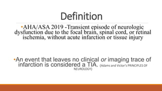 Definition
•AHA/ASA 2019 -Transient episode of neurologic
dysfunction due to the focal brain, spinal cord, or retinal
ischemia, without acute infarction or tissue injury
•An event that leaves no clinical or imaging trace of
infarction is considered a TIA. (Adams and Victor’s PRINCIPLES OF
NEUROLOGY)
 