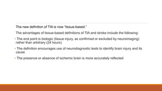 The new definition of TIA is now “tissue-based.”
The advantages of tissue-based definitions of TIA and stroke include the following:
• The end point is biologic (tissue injury, as confirmed or excluded by neuroimaging)
rather than arbitrary (24 hours)
• The definition encourages use of neurodiagnostic tests to identify brain injury and its
cause
• The presence or absence of ischemic brain is more accurately reflected
 