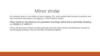 Minor stroke
• An ischemic lesion is not visible on brain imaging -TIA, and a patient with transient symptoms who
has a ischemic brain lesion on imaging is -minor ischemic Stroke
• Minor stroke by the absence of a persistent neurologic deficit that is potentially disabling
i.e. NIHSS ≤ 3, mRS 0-1
• Since TIA and minor ischemic stroke generally have the same clinical manifestations (except for
neuroimaging findings), they are clinically considered together
 