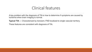 Clinical features
A key problem with the diagnosis of TIA is how to determine if symptoms are caused by
ischemia when brain imaging is normal.
Typical TIA — Characterized by transient, FND localized to single vascular territory.
These features are consistent with diagnosis of TIA.
 