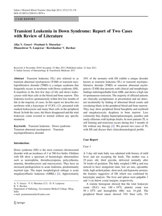 CASE REPORT
Transient Leukemia in Down Syndrome: Report of Two Cases
with Review of Literature
Alka V. Gosavi • Prashant S. Murarkar •
Dhaneshwar N. Lanjewar • Ravishankar V. Ravikar
Received: 6 November 2010 / Accepted: 23 May 2011 / Published online: 21 June 2011
Ó Indian Society of Haematology & Transfusion Medicine 2011
Abstract Transient leukemia (TL) also referred to as
transient abnormal myelopoiesis (TAM) or transient mye-
loproliferative disorder (TMD) is a unique syndrome that
frequently occurs in newborns with Down syndrome (DS).
It manifests in the ﬁrst few days of life and shows leuko-
cytosis with blast cells in the blood and bone marrow. This
leukemia resolves spontaneously within ﬁrst few months of
life in the majority of cases. In this report we describe two
newborns with a karyotype of 47,XY,?21, presented with
marked leukocytosis and many blast cells in the peripheral
blood. In both the cases, the blasts disappeared and the total
leukocyte count reverted to normal without any speciﬁc
treatment.
Keywords Transient leukemia Á Down syndrome Á
Transient abnormal myelopoiesis Á Transient
myeloproliferative disorder
Introduction:
Down syndrome (DS) is the most common chromosomal
disorder with an incidence of 1 in 700 live births. Children
with DS show a spectrum of hematologic abnormalities
such as neutrophilia, thrombocytopenia, polycythemia,
anaemia, thrombocytosis and macrocytosis. They have an
increased predisposition to acute leukemia, predominantly
myeloid type. The major morphological subtype is acute
megakaryoblastic leukemia (AMKL) [1]. Approximately
10% of the neonates with DS exhibit a unique disorder
known as transient leukemia (TL) or transient myelopro-
liferative disorder (TMD) or transient abnormal myelo-
poiesis (TAM) that presents with clinical and morphologic
ﬁndings indistinguishable from AML and shows a high rate
of spontaneous remission. The majority of affected patients
are clinically asymptomatic at presentation and are detec-
ted incidentally by ﬁnding of abnormal blood counts and
circulating blasts in the peripheral blood and bone marrow.
They may show peripheral blood basophilia and erythroid
and megakaryocytic dysplasia in bone marrow. Less
commonly they display hepatosplenomegaly, jaundice and
rarely effusions with hydrops fetalis. In most patients TL is
self limiting and remission occurs during ﬁrst 3 months of
life without any therapy [2]. We present two cases of TL
with DS and discuss their clinicohematological proﬁle.
Case Report
Case 1
A 3 day old male baby was admitted with history of mild
fever and not accepting the feeds. The mother was a
25 years old, third gravida, delivered normally after
34 weeks of gestation. The baby weighed 1,900 g and was
noticed to have mongoloid slant, low set ears, epicanthic
folds, high arched palate, short neck and hypotonic posture;
the features suggestive of DS which was conﬁrmed by
karyotypic analysis. The liver and spleen were palpable 1
and 3 cm below costal margins, respectively.
A routine hemogram showed that the total leukocyte
count (TLC) was 140 9 109
/l, platelet count was
50 9 109
/l and hemoglobin (Hb) was 14 g/dl. The
peripheral blood smear showed 74% blast cells, 5%
A. V. Gosavi Á P. S. Murarkar (&) Á D. N. Lanjewar Á
R. V. Ravikar
Department of Pathology, Government Medical College, Miraj,
India
e-mail: prashantmurarkar@yahoo.com
123
Indian J Hematol Blood Transfus (July-Sept 2011) 27(3):172–176
DOI 10.1007/s12288-011-0079-x
 