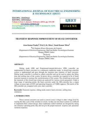 INTERNATIONAL JOURNAL OF ELECTRICAL ENGINEERING
 International Journal of Electrical Engineering and Technology (IJEET), ISSN 0976 –
 6545(Print), ISSN 0976 – 6553(Online) Volume 4, Issue 1, January- February (2013), © IAEME
                            & TECHNOLOGY (IJEET)
ISSN 0976 – 6545(Print)
ISSN 0976 – 6553(Online)
Volume 4, Issue 1, January- February (2013), pp. 131-138                       IJEET
© IAEME: www.iaeme.com/ijeet.asp
Journal Impact Factor (2012): 3.2031 (Calculated by GISI)                  ©IAEME
www.jifactor.com




    TRANSIENT RESPONSE IMPROVEMENT OF BUCK CONVERTER

                                      #                    *                        #
               Arun Kumar Pandey , Prof. S. K. Misra , Sumit Kumar Misra
                           #
                          P.G Student (Power Electronics & Control)
         (Department of Electrical Engineering, HarCourt Butler Teconological Institute
                                    Kanpur-208002, India)
                                          *
                                            Professor
         (Department of Electrical Engineering, HarCourt Butler Teconological Institute
                                     Kanpur-208002, India


  ABSTRACT

          Sliding mode (SM) and Proportional-integral-derivative (PID) controller are
  implemented for Buck converter in a continuous conduction mode. A closed-loop controller
  system is implemented and goes through the transient time response of buck converter.
  Sliding mode controller is worked as robust controller and can be used to reduce the Delay
  time and settling time of the system. In power drives controller are required to be of faster
  transient response to increase the synchronization of the system. The closed-loop system and
  the transients of the closed loop system are analyzed for various circuit parameters. Under a
  large range of operating points, the buck converter under the SM controller has a output
  voltage accuracy upto ± 0.02V and operating frequency of 5 MHz (approx). The merits of the
  SM controller are compared with some other controller.

  Keywords: Transient response, sliding mode control, buck converter, settling time,
  simulation.

  1. INTRODUCTION

          Direct current converters are used to convert source voltage to other voltage level by
  varying the duty cycle of the switches in circuit. As they are non linear systems it is difficult
  to implement their control design. Since traditional control methods are designed by taking
  one reference operating point, they did not give the proper transient response and parameter
  variation responses.

                                                131
 