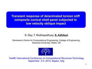 Transient response of delaminated torsion stiff 
composite conical shell panel subjected to 
low velocity oblique impact 
S. Dey, T. Mukhopadhyay, S. Adhikari 
Zienkiewicz Centre for Computational Engineering, College of Engineering, 
Swansea University, Wales, UK 
Twelfth International Conference on Computational Structures Technology 
September 2-5, 2014, Naples, Italy 
1 
 