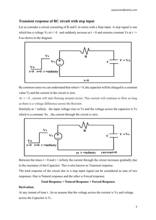 yayavaram@yahoo.com
1
Transient response of RC circuit with step input
Let us consider a circuit consisting of R and C in series with a Step input. A step signal is one
which has a voltage V0 at t < 0 and suddenly increase at t = 0 and remains constant Vs at t >>
0 as shown in the diagram.
By common sense we can understand that when t < 0, the capacitor will be charged to a constant
value V0 and the current in the circuit is zero.
At t = 0 , current will start flowing around circuit. This current will continue to flow as long
as there is a voltage difference across the Resistor.
Similarly at = infinity the input voltage rises to Vs and the voltage across the capacitor is Vs
which is a constant. So , the current through the circuit is zero.
Between the times t < 0 and t = infinity the current through the circuit increases gradually due
to the reactance of the Capacitor. This is also known as Transient response.
The total response of the circuit due to a step input signal can be considered as sum of two
responses. One is Natural response and the other is Forced response.
Total Response = Natural Response + Forced Response
Derivation:
At any instant of time t , let us assume that the voltage across the resistor is VR and voltage
across the Capacitor is Vc .
 