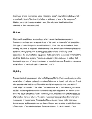 Integrated circuits (sometimes called "electronic chips") may fail immediately or fail
prematurely. Most of the time, the failure is attributed to "age of the equipment".
Modern electronic devices provided clean, filtered power should outlast the
mechanical devices they control.
Motors:
Motors will run at higher temperatures when transient voltages are present.
Transients can interrupt the normal timing of the motor and result in "micro-jogging".
This type of disruption produces motor vibration, noise, and excessive heat. Motor
winding insulation is degraded and eventually fails. Motors can become degraded by
transient activity to the point that they produce transients continually which
accelerates the failure of other equipment that is commonly connected in the facility's
electrical distribution system. Transients produce hysteresis losses in motors that
increase the amount of current necessary to operate the motor. Transients can cause
early failures of electronic motor drives and controls.
Lighting:
Transient activity causes early failure of all types of lights. Fluorescent systems suffer
early failure of ballasts, reduced operating efficiencies, and early bulb failures. One of
the most common indicators of transient activity is the premature appearance of
black "rings" at the ends of the tubes. Transients that are of sufficient magnitude will
cause a sputtering of the anodes--when these sputters deposit on the insides of the
tube, the result is the black "ends" commonly seen. Incandescent lights fail because
of premature filament failures. The same hysteresis losses produced in motors are
reproduced in transformers. The results of these losses include hotter operating
temperatures, and increased current draws. Do you want to see a graphic illustration
of the results of transient activity on fluorescent tubes? Look at the ends of your
 