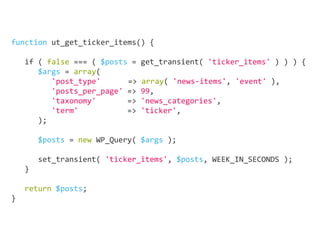 function ut_get_ticker_items() {
	
if ( false === ( $posts = get_transient( 'ticker_items' ) ) ) {
$args = array(
'post_type'	 => array( 'news-items', 'event' ),
'posts_per_page' => 99,
'taxonomy' => 'news_categories',
'term' => 'ticker',
);
		
$posts = new WP_Query( $args );
		
set_transient( 'ticker_items', $posts, WEEK_IN_SECONDS );
}
									
return $posts;
}
 