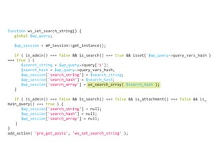 function ws_set_search_string() {
global $wp_query;
	
$wp_session = WP_Session::get_instance();
	
if ( is_admin() === false && is_search() === true && isset( $wp_query->query_vars_hash )
=== true ) {
$search_string = $wp_query->query['s'];
$search_hash = $wp_query->query_vars_hash;
$wp_session['search_string'] = $search_string;
$wp_session['search_hash'] = $search_hash;
$wp_session['search_array'] = ws_search_array( $search_hash );
}
	
if ( is_admin() === false && is_search() === false && is_attachment() === false && is_
main_query() === true ) {
$wp_session['search_string'] = null;
$wp_session['search_hash'] = null;
$wp_session['search_array'] = null;
	}
}
add_action( 'pre_get_posts', 'ws_set_search_string' );
 