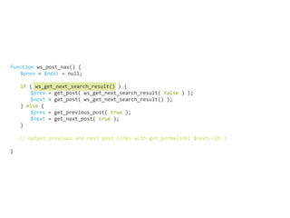 function ws_post_nav() {
	 $prev = $next = null;
	
	 if ( ws_get_next_search_result() ) {
		$prev = get_post( ws_get_next_search_result( false ) );
		$next = get_post( ws_get_next_search_result() );
	} else {	
		$prev = get_previous_post( true );
		$next = get_next_post( true );
	}
// output previous and next post links with get_permalink( $next->ID )
}
 