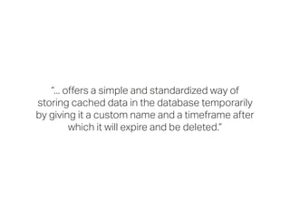“... offers a simple and standardized way of
storing cached data in the database temporarily
by giving it a custom name and a timeframe after
which it will expire and be deleted.”
 