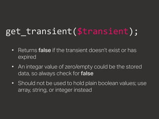 get_transient($transient);
•	 Returns false if the transient doesn’t exist or has
expired
•	 An integar value of zero/empty could be the stored
data, so always check for false
•	 Should not be used to hold plain boolean values; use
array, string, or integer instead
 