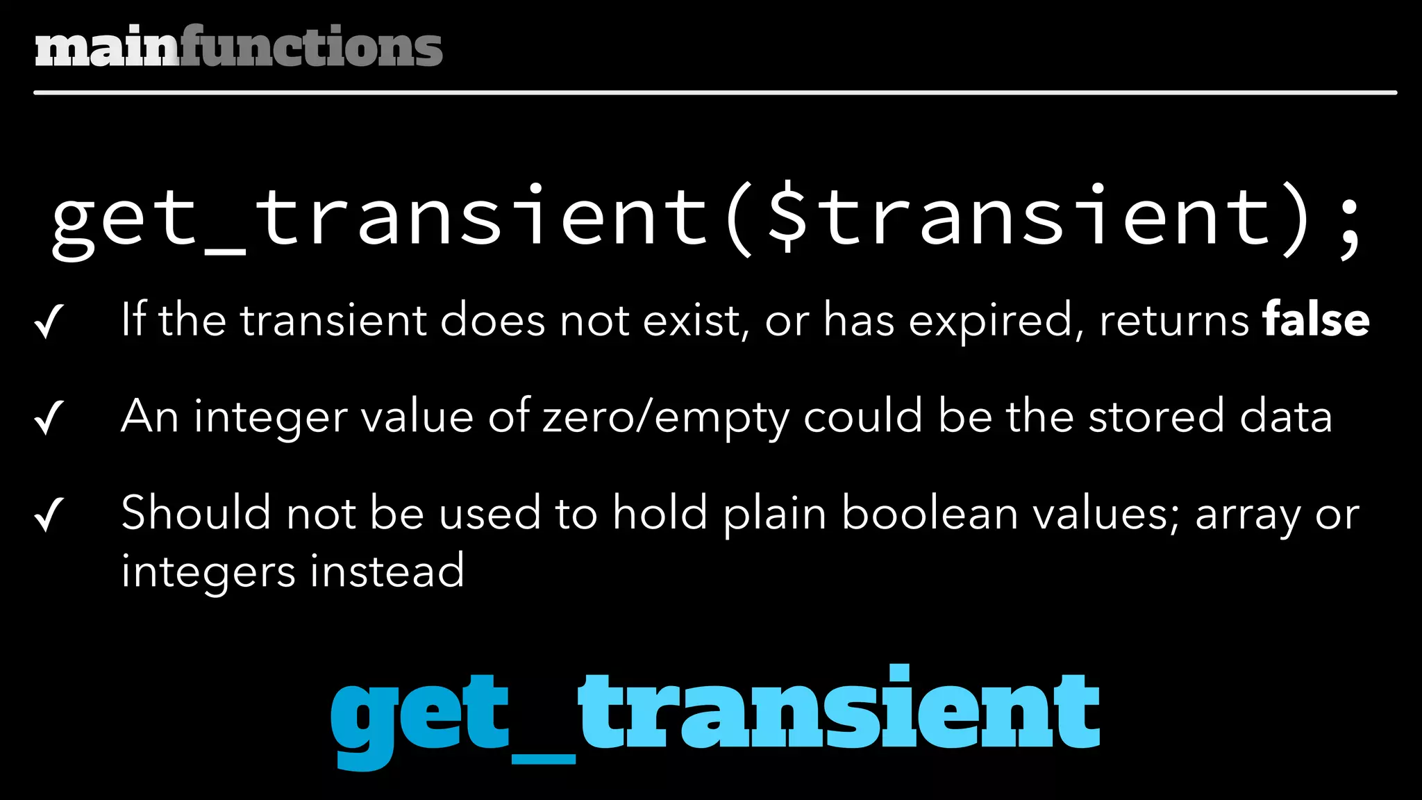 mainfunctions

get_transient($transient);
✓

If the transient does not exist, or has expired, returns false

✓

An integer value of zero/empty could be the stored data

✓

Should not be used to hold plain boolean values; array or
integers instead

get_transient

 