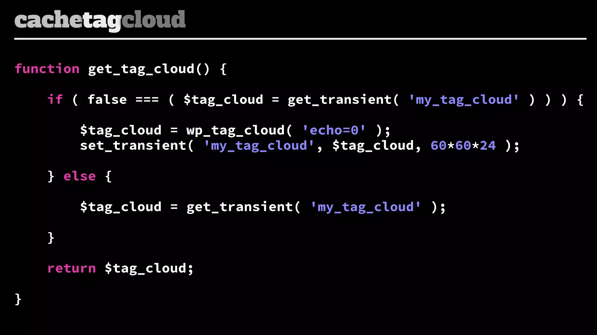 cachetagcloud
function get_tag_cloud() {
if ( false === ( $tag_cloud = get_transient( 'my_tag_cloud' ) ) ) {

$tag_cloud = wp_tag_cloud( 'echo=0' );
set_transient( 'my_tag_cloud', $tag_cloud, 60*60*24 );
} else {
$tag_cloud = get_transient( 'my_tag_cloud' );
}
return $tag_cloud;
}

 