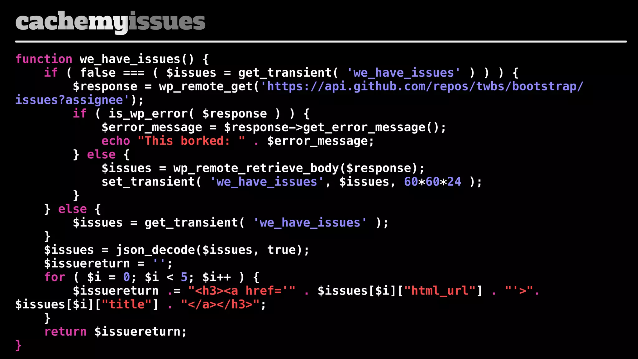 cachemyissues
function we_have_issues() {
if ( false === ( $issues = get_transient( 'we_have_issues' ) ) ) {
$response = wp_remote_get('https://api.github.com/repos/twbs/bootstrap/
issues?assignee');
if ( is_wp_error( $response ) ) {
$error_message = $response->get_error_message();
echo "This borked: " . $error_message;
} else {
$issues = wp_remote_retrieve_body($response);
set_transient( 'we_have_issues', $issues, 60*60*24 );
}
} else {
$issues = get_transient( 'we_have_issues' );
}
$issues = json_decode($issues, true);
$issuereturn = '';
for ( $i = 0; $i < 5; $i++ ) {
$issuereturn .= "<h3><a href='" . $issues[$i]["html_url"] . "'>".
$issues[$i]["title"] . "</a></h3>";
}
return $issuereturn;
}

 