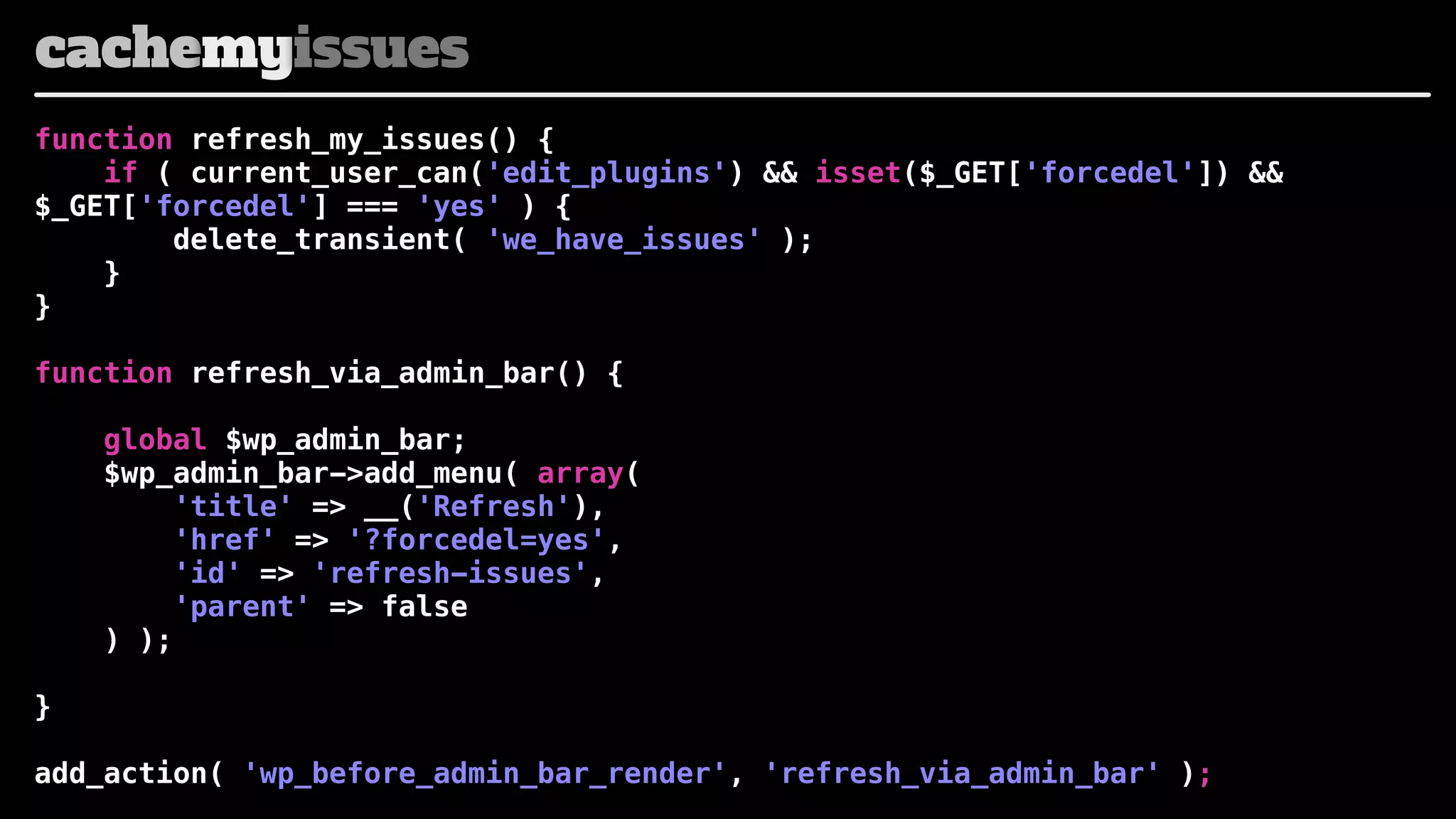 cachemyissues
function refresh_my_issues() {
if ( current_user_can('edit_plugins') && isset($_GET['forcedel']) &&
$_GET['forcedel'] === 'yes' ) {
delete_transient( 'we_have_issues' );
}
}
function refresh_via_admin_bar() {
global $wp_admin_bar;
$wp_admin_bar->add_menu( array(
'title' => __('Refresh'),
'href' => '?forcedel=yes',
'id' => 'refresh-issues',
'parent' => false
) );
}
add_action( 'wp_before_admin_bar_render', 'refresh_via_admin_bar' );

 