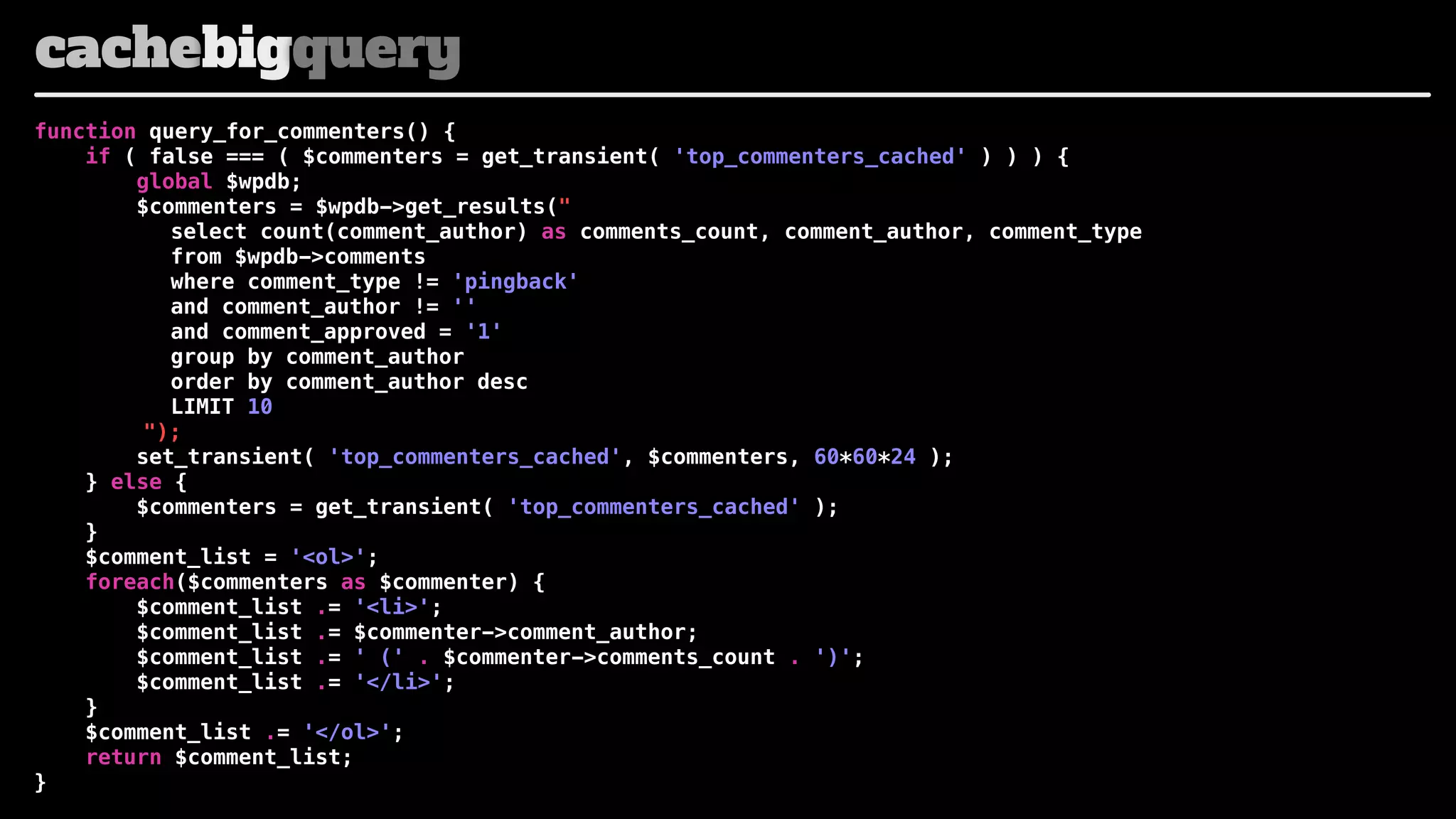 cachebigquery
function query_for_commenters() {
if ( false === ( $commenters = get_transient( 'top_commenters_cached' ) ) ) {
global $wpdb;
$commenters = $wpdb->get_results("
select count(comment_author) as comments_count, comment_author, comment_type
! ! ! from $wpdb->comments
! ! ! where comment_type != 'pingback'
! ! ! and comment_author != ''
! ! ! and comment_approved = '1'
! ! ! group by comment_author
! ! ! order by comment_author desc
! ! ! LIMIT 10
");
set_transient( 'top_commenters_cached', $commenters, 60*60*24 );
} else {
$commenters = get_transient( 'top_commenters_cached' );
}
$comment_list = '<ol>';
foreach($commenters as $commenter) {
$comment_list .= '<li>';
$comment_list .= $commenter->comment_author;
$comment_list .= ' (' . $commenter->comments_count . ')';
$comment_list .= '</li>';
}
$comment_list .= '</ol>';
return $comment_list;
}

 