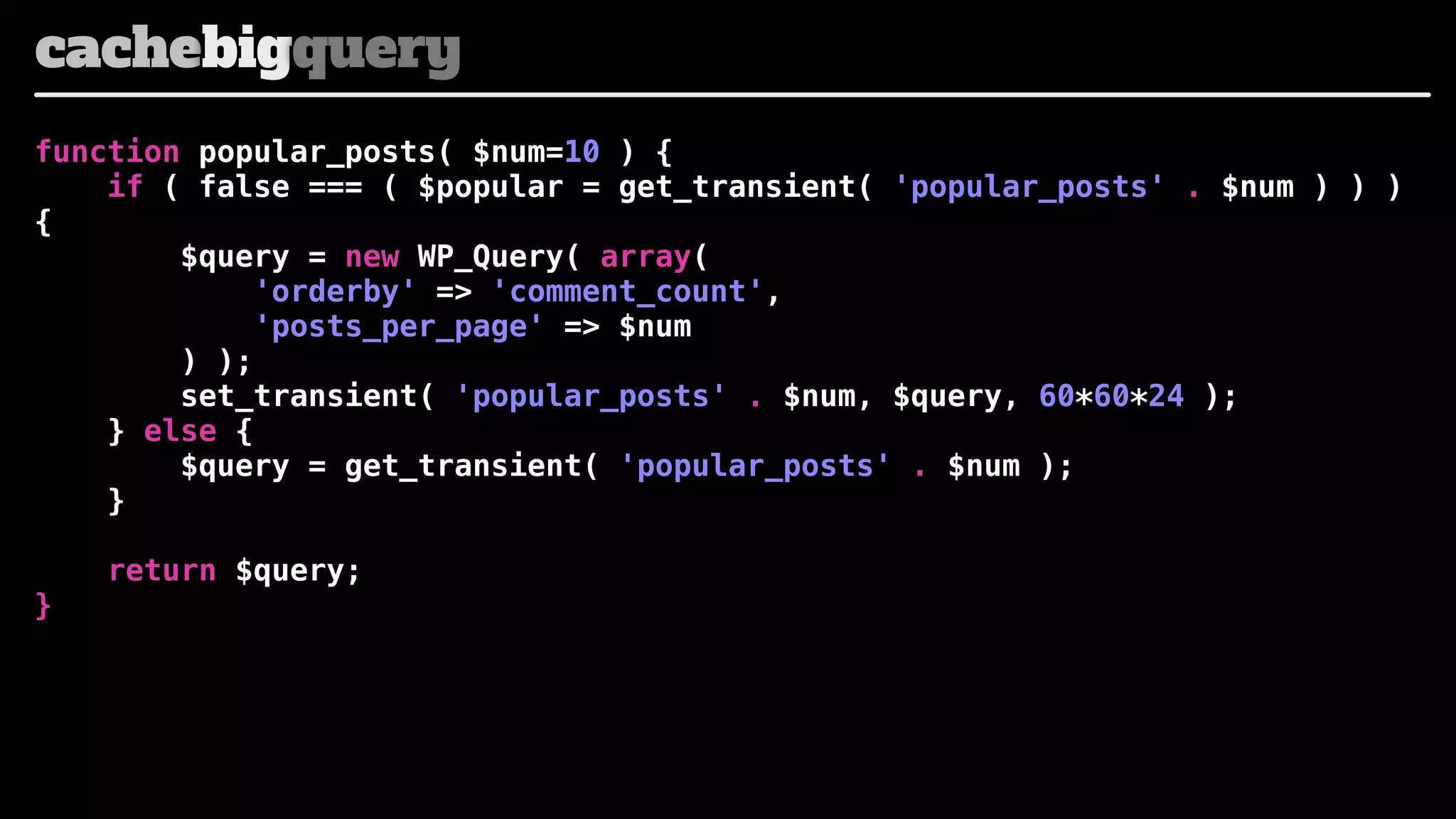 cachebigquery
function popular_posts( $num=10 ) {
if ( false === ( $popular = get_transient( 'popular_posts' . $num ) ) )
{
$query = new WP_Query( array(
'orderby' => 'comment_count',
'posts_per_page' => $num
) );
set_transient( 'popular_posts' . $num, $query, 60*60*24 );
} else {
$query = get_transient( 'popular_posts' . $num );
}
}

return $query;

 