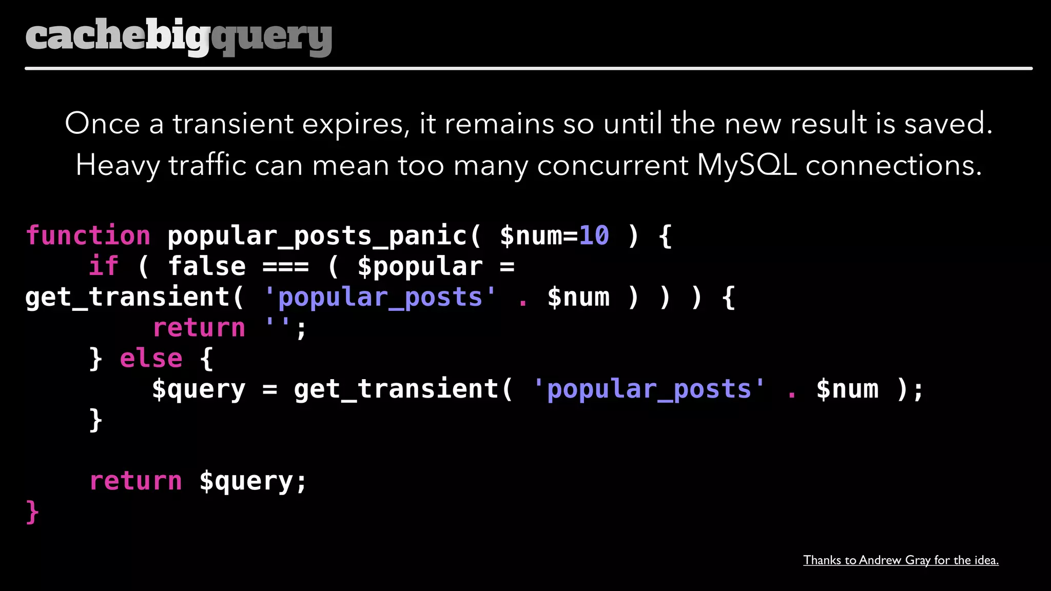 cachebigquery
Once a transient expires, it remains so until the new result is saved.
Heavy traffic can mean too many concurrent MySQL connections.
function popular_posts_panic( $num=10 ) {
if ( false === ( $popular =
get_transient( 'popular_posts' . $num ) ) ) {
return '';
} else {
$query = get_transient( 'popular_posts' . $num );
}
return $query;
}
Thanks to Andrew Gray for the idea.

 
