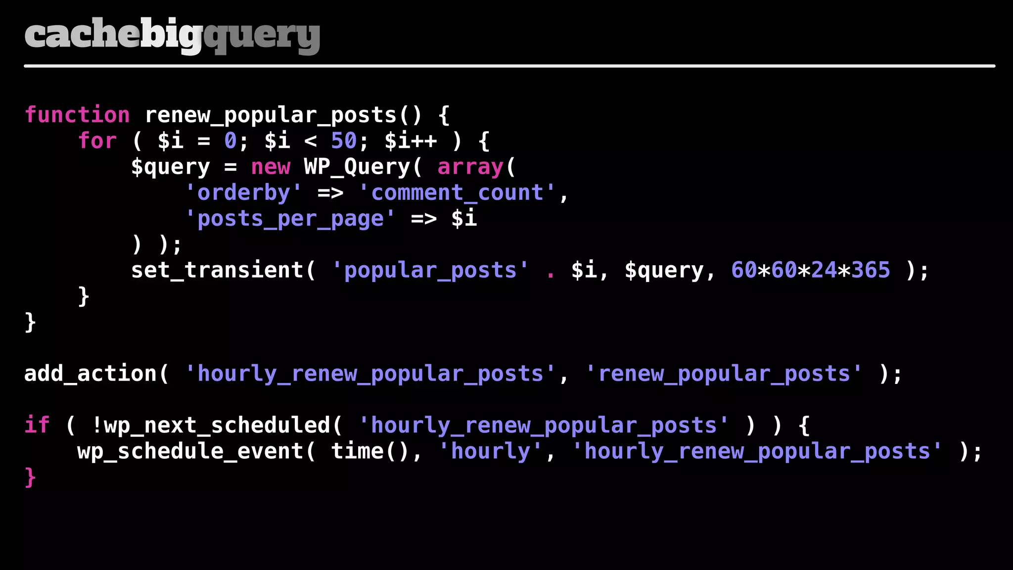 cachebigquery
function renew_popular_posts() {
for ( $i = 0; $i < 50; $i++ ) {
$query = new WP_Query( array(
'orderby' => 'comment_count',
'posts_per_page' => $i
) );
set_transient( 'popular_posts' . $i, $query, 60*60*24*365 );
}
}
add_action( 'hourly_renew_popular_posts', 'renew_popular_posts' );
if ( !wp_next_scheduled( 'hourly_renew_popular_posts' ) ) {
wp_schedule_event( time(), 'hourly', 'hourly_renew_popular_posts' );
}

 