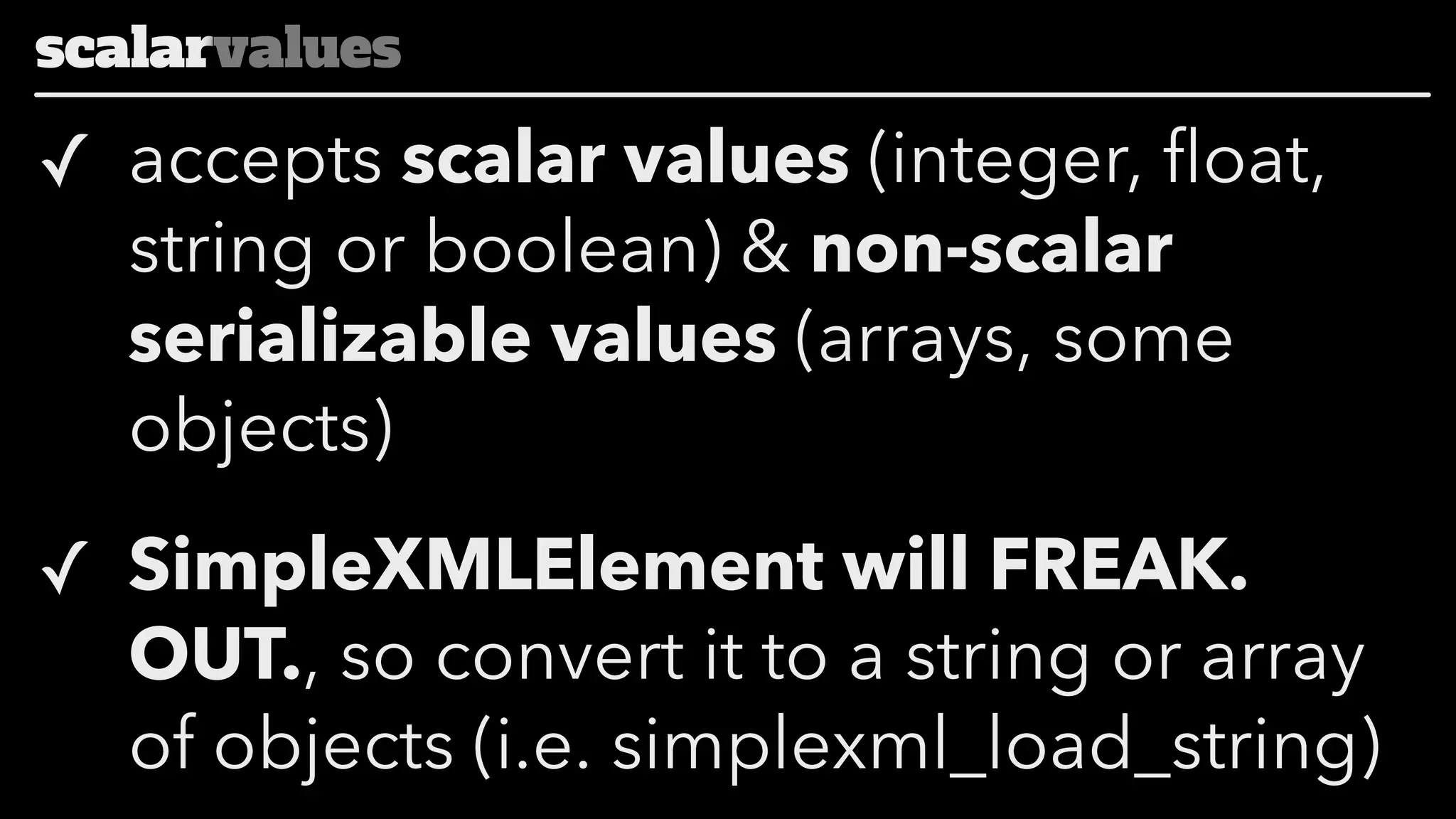 scalarvalues

✓ accepts scalar values (integer, float,
string or boolean) & non-scalar
serializable values (arrays, some
objects)
✓ SimpleXMLElement will FREAK.
OUT., so convert it to a string or array
of objects (i.e. simplexml_load_string)

 