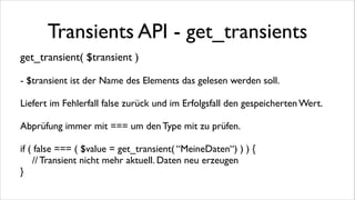 Transients API - get_transients
get_transient( $transient )	

!

- $transient ist der Name des Elements das gelesen werden soll.	

!

Liefert im Fehlerfall false zurück und im Erfolgsfall den gespeicherten Wert.	

!

Abprüfung immer mit === um den Type mit zu prüfen.	

!

if ( false === ( $value = get_transient( “MeineDaten“) ) ) {	

	

 // Transient nicht mehr aktuell. Daten neu erzeugen	

}

 