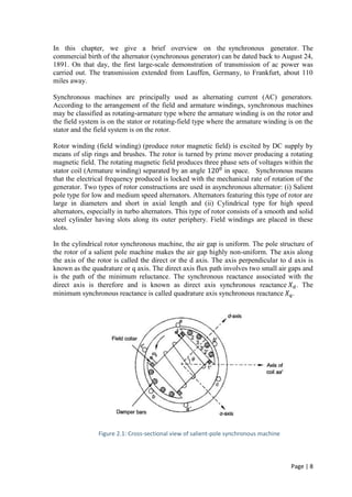 Page | 8
In this chapter, we give a brief overview on the synchronous generator. The
commercial birth of the alternator (synchronous generator) can be dated back to August 24,
1891. On that day, the first large-scale demonstration of transmission of ac power was
carried out. The transmission extended from Lauffen, Germany, to Frankfurt, about 110
miles away.
Synchronous machines are principally used as alternating current (AC) generators.
According to the arrangement of the field and armature windings, synchronous machines
may be classified as rotating-armature type where the armature winding is on the rotor and
the field system is on the stator or rotating-field type where the armature winding is on the
stator and the field system is on the rotor.
Rotor winding (field winding) (produce rotor magnetic field) is excited by DC supply by
means of slip rings and brushes. The rotor is turned by prime mover producing a rotating
magnetic field. The rotating magnetic field produces three phase sets of voltages within the
stator coil (Armature winding) separated by an angle 1200
in space. Synchronous means
that the electrical frequency produced is locked with the mechanical rate of rotation of the
generator. Two types of rotor constructions are used in asynchronous alternator: (i) Salient
pole type for low and medium speed alternators. Alternators featuring this type of rotor are
large in diameters and short in axial length and (ii) Cylindrical type for high speed
alternators, especially in turbo alternators. This type of rotor consists of a smooth and solid
steel cylinder having slots along its outer periphery. Field windings are placed in these
slots.
In the cylindrical rotor synchronous machine, the air gap is uniform. The pole structure of
the rotor of a salient pole machine makes the air gap highly non-uniform. The axis along
the axis of the rotor is called the direct or the d axis. The axis perpendicular to d axis is
known as the quadrature or q axis. The direct axis flux path involves two small air gaps and
is the path of the minimum reluctance. The synchronous reactance associated with the
direct axis is therefore and is known as direct axis synchronous reactance 𝑋 𝑑. The
minimum synchronous reactance is called quadrature axis synchronous reactance 𝑋 𝑞.
Figure 2.1: Cross-sectional view of salient-pole synchronous machine
 