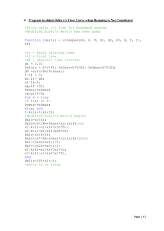 Page | 47
 Program to obtainDelta v/s Time Curve when Damping is Not Considered
%Plots Delta v/s Time for Undamped System.
%Modified Euler's Method has been used
function [delta] = undamped(Pm, E, V, X1, X2, X3, H, f, tc,
tf)
%tc = fault clearing time
%tf = final time
%Dt = smallest time interval
Dt = 0.01
Pe1max = E*V/X1; Pe2max=E*V/X2; Pe3max=E*V/X3;
d0 =asin(Pm/Pe1max);
t(1) = 0;
x1(1)= d0;
x2(1)=0;
np=tf /Dt;
Pemax=Pe2max;
ck=pi*f/H;
for k = 1:np
if t(k) >= tc
Pemax=Pe3max;
else, end
t(k+1)=t(k)+Dt;
%Modified Euler's Method begins
Dx1b=x2(k);
Dx2b=ck*(Pm-Pemax*sin(x1(k)));
x1(k+1)=x1(k)+Dx1b*Dt;
x2(k+1)=x2(k)+Dx2b*Dt;
Dx1e=x2(k+1);
Dx2e=ck*(Pm-Pemax*sin(x1(k+1)));
Dx1=(Dx1b+Dx1e)/2;
Dx2=(Dx2b+Dx2e)/2;
x1(k+1)=x1(k)+Dx1*Dt;
x2(k+1)=x2(k)+Dx2*Dt;
end
delta=180*x1/pi;
%delta is an array
 