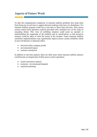 Page | 68
Aspects of Future Work
To date the computational complexity of transient stability problems have kept them
from being run in real-time to support decision making at the time of a disturbance. If a
transient stability program could run in real time or faster than real time. Then power
system control room operators could be provided with a detailed view of the scope of
cascading failure. This view of unfolding situation could assist an operator in
understanding the magnitude of the problem and its ramifications so that proactive
measure could be taken to limit the extent of the incident. Faster transient stability
simulation implementations may significantly improve power system reliability which
in turn will directly or indirectly affect.
 electrical utility company profits
 environmental impact
 customer satisfaction
In addition to real time analysis, there are other areas where transient stability analysis
could become an integral part of daily power system operations.
 system restoration analysis
 economic / environmental dispatch
 expansion planning
 