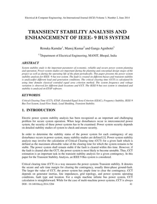 Electrical & Computer Engineering: An International Journal (ECIJ) Volume 3, Number 2, June 2014
DOI : 10.14810/ecij.2014.3204 41
TRANSIENT STABILITY ANALYSIS AND
ENHANCEMENT OF IEEE- 9 BUS SYSTEM
Renuka Kamdar1
, Manoj Kumar2
and Ganga Agnihotri3
1,3
Department of Electrical Engineering, MANIT, Bhopal, India
ABSTRACT
System stability study is the important parameter of economic, reliable and secure power system planning
and operation. Power system studies are important during the planning and conceptual design stages of the
project as well as during the operating life of the plant periodically. This paper presents the power system
stability analysis for IEEE- 9 bus test system. The fault is created on different busses and transient stability
is analyzedfor different load and generation conditions. The critical clearing time (CCT) is calculated by
using time domain classical extended equal area criterion method. The system frequency and voltage
variation is observed for different fault locations and CCT. The IEEE-9 bus test system is simulated and
stability is analyzed on ETAP software.
KEYWORDS
Critical Clearing Time (CCT), ETAP, Extended Equal Area Criterion (EEAC), Frequency Stability, IEEE-9
Bus Test System, Load Flow Study, Load Shedding, Transient Stability.
1. INTRODUCTION
Electric power system stability analysis has been recognized as an important and challenging
problem for secure system operation. When large disturbances occur in interconnected power
system, the security of these power systems has to be examined. Power system security depends
on detailed stability studies of system to check and ensure security.
In order to determine the stability status of the power system for each contingency of any
disturbance occurs in power system, many stability studies are defined [1]. Power system stability
analysis may involve the calculation of Critical Clearing time (CCT) for a given fault which is
defined as the maximum allowable value of the clearing time for which the system remains to be
stable. The power system shall remain stable if the fault is cleared within this time. However, if
the fault is cleared after the CCT, the power system is most likely to become unstable. Thus, CCT
estimation is an important task in the transient stability analysis for a given contingency. In this
paper for the Transient Stability Analysis, an IEEE 9 Bus system is considered.
Critical clearing time (CCT) in a way measures the power systems Transient stability. It denotes
the secure and safe time margin for clearing the contingency, usually three-phase ground-fault.
The larger the value of CCT, the power system has ample time to clear the contingency. CCT
depends on generator inertias, line impedances, grid topology, and power systems operating
conditions, fault type and location. For a single machine infinite bus power system, CCT
calculation is straightforward. While for the case of multi-machine power systems, CCT is always
 