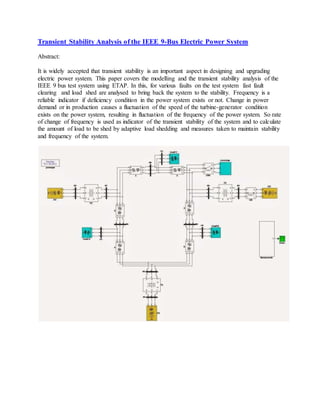 Transient Stability Analysis of the IEEE 9-Bus Electric Power System 
Abstract: 
It is widely accepted that transient stability is an important aspect in designing and upgrading 
electric power system. This paper covers the modelling and the transient stability analysis of the 
IEEE 9 bus test system using ETAP. In this, for various faults on the test system fast fault 
clearing and load shed are analysed to bring back the system to the stability. Frequency is a 
reliable indicator if deficiency condition in the power system exists or not. Change in power 
demand or in production causes a fluctuation of the speed of the turbine-generator condition 
exists on the power system, resulting in fluctuation of the frequency of the power system. So rate 
of change of frequency is used as indicator of the transient stability of the system and to calculate 
the amount of load to be shed by adaptive load shedding and measures taken to maintain stability 
and frequency of the system. 
 