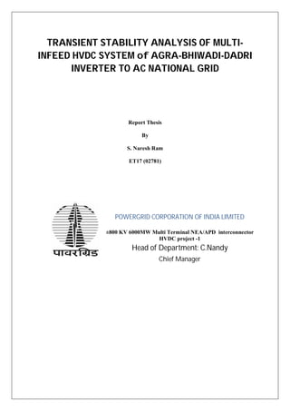TRANSIENT STABILITY ANALYSIS OF MULTI-
INFEED HVDC SYSTEM of AGRA-BHIWADI-DADRI
INVERTER TO AC NATIONAL GRID
Report Thesis
By
S. Naresh Ram
ET17 (02781)
POWERGRID CORPORATION OF INDIA LIMITED
±800 KV 6000MW Multi Terminal NEA/APD interconnector
HVDC project -1
Head of Department: C.Nandy
Chief Manager
 