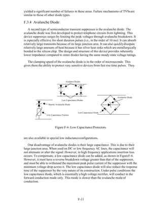 F-11 
yielded a significant number of failures in these areas. Failure mechanisms of TVSsare
similar to those of other diode types.
F.3.4 Avalanche Diode
A second type of semiconductor transient suppressor is the avalanche diode. The
avalanche diode was first developed to protect telephone circuits from lightning. This
device suppresses surges by limiting the peak voltages through avalanche breakdown. It
is especially effective for short duration pulses (i.e., in the order of 10 ms). It can absorb
relatively large transients because of its large junction area. It can also quicklydissipate
relatively large amounts of heat because it has silver heat sinks which are metallurgically
bonded to the silicon chip. The design and structure of this device provides inherently
lower impedance compared to zener diodes having the same steady-state voltage ratings.
The clamping speed of the avalanche diode is in the order of microseconds. This
gives them the ability to protect very sensitive devices from fast rise time pulses. They
Avalance Diodes
Low Capacitance Diodes
Avalanche Diode
Bipolar Avalanche Diode
Low Capacitance Varistor
Low Capacitance Diode
Figure F-6: Low CapacitanceProtectors.
are also available in special low inductanceconfigurations.
One disadvantage of avalanche diodes is their large capacitance. This is due to their
large junction area. When used on DC or low frequency AC lines, the capacitance will
not attenuate or alter the signal. However, in high frequency applications insertion loss
occurs. To compensate, a low capacitance diode can be added, as shown in FigureF-6.
However, it must have a reverse breakdown voltage greater than that of the suppressor,
and must be able to withstand the maximum peak pulse current of the suppressor with the
minimum voltage drop across it. The low capacitance diode will also reduce the response
time of the suppressor by the very nature of its construction. Under pulse conditions the
low capacitance diode, which is essentially a high voltage rectifier, will conduct in the
forward conduction mode only. This mode is slower than the avalanche modeof
conduction.
 