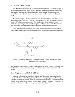 F-12 
F.3.5 Metal Oxide Varistor
The Metal Oxide Varistors (MOV) is a very nonlinear device. At normal voltages, it
has a very high resistance, about 160 k. However, when a surge occurs, its resistance
decreases by several orders of magnitude. The device is made from a ceramic-like
material composed of small granules of zinc oxide suspended in a matrix ofbismuth
oxide.
At normal voltages, a steady-state current (standby current) flows through the device
which is less than 1 mA peak. Once the transient voltage exceeds the normal voltage by
about 100 V, the resistance decreases. One disadvantage of the varistor is thata
relatively large voltage is needed before suppression begins. This is called a weak knee.
The device will also only operate for only a limited number of transient pulses.
Some of the varistor’s advantages are voltage-current characteristics comparable to
zener diodes, good bipolar suppression capabilities, and high power dissipation ability. It
Figure F-7: Primary Method for Assuring Automatic Voltage Protection of Motor
Starter Thyristors andDiodes
also has a fast response time, which is in the nanosecond range. Figure F-7 illustrates one
method for assuming automatic voltage protection of motor starters, thyristors, and
diodes.
F.3.6 Suppressor Lead Inductive Effects
Inductive effects can be, and often are, a source of abnormally high peakclamping
voltages which can nullify the capability of a transient voltage suppressor. These high
clamping voltages can result in failure of vulnerable electronic parts. Therefore, transient
voltage suppressors can be rendered ineffective due to inductive effects. To minimize the
inductive effect, a zero inductance suppressor element can be used.
MOV
Vswitch<VRMS
 